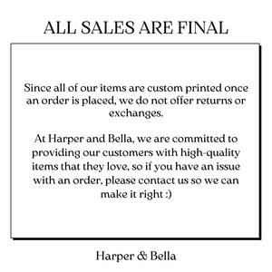 May include: A white text box with black text outlining the return policy for custom printed items. The text reads "ALL SALES ARE FINAL. Since all of our items are custom printed once an order is placed, we do not offer returns or exchanges. At Harper and Bella, we are committed to providing our customers with high-quality items that they love, so if you have an issue with an order, please contact us so we can make it right :). Harper & Bella."