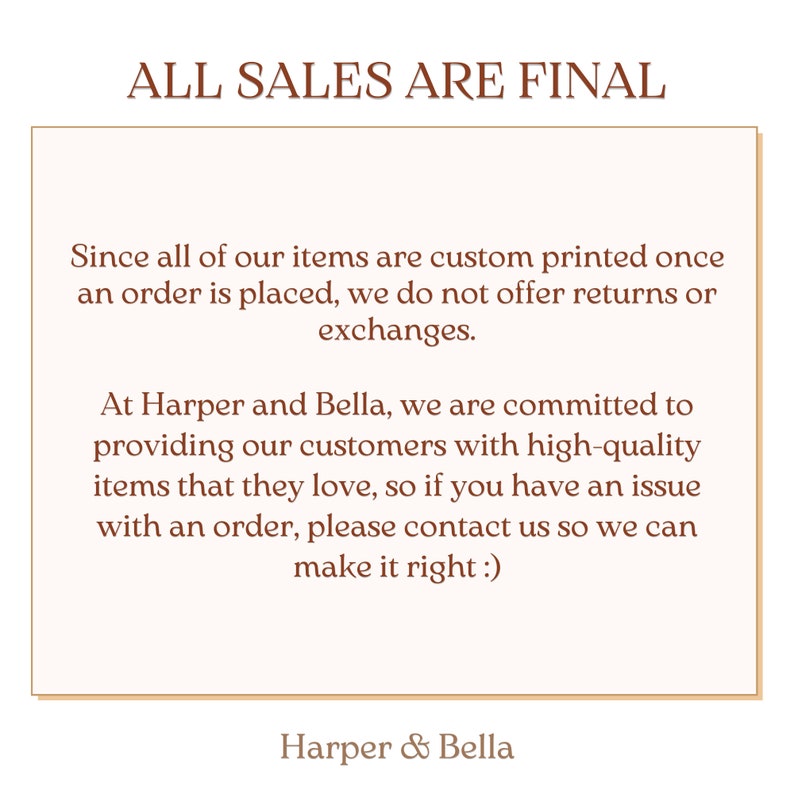 May include: A white text box with a brown border contains a message about return policies. The text reads "ALL SALES ARE FINAL. Since all of our items are custom printed once an order is placed, we do not offer returns or exchanges. At Harper and Bella, we are committed to providing our customers with high-quality items that they love, so if you have an issue with an order, please contact us so we can make it right :). Harper & Bella."