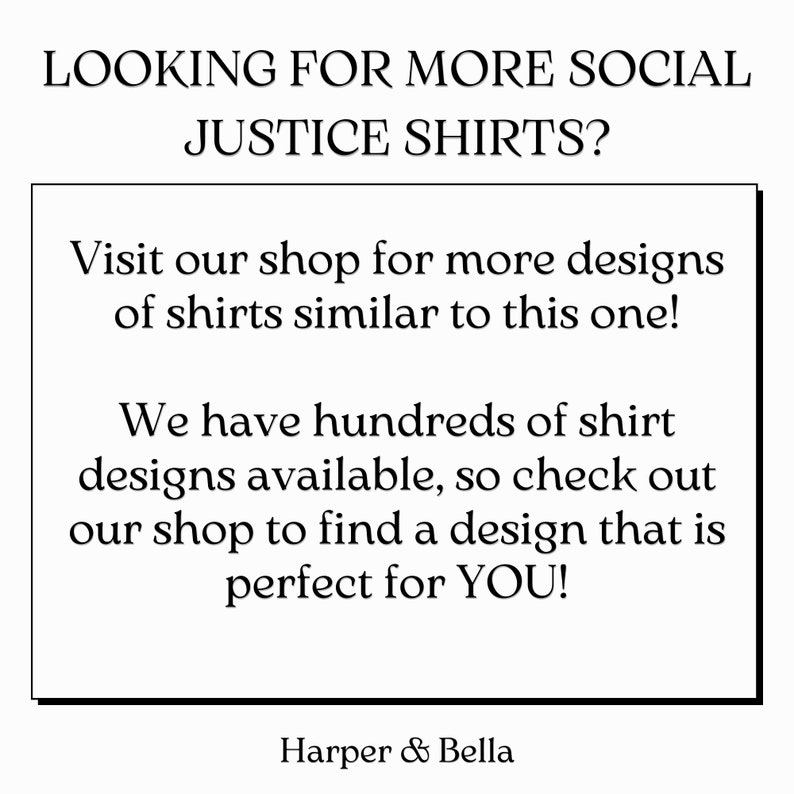May include: Text on a white background that reads "LOOKING FOR MORE SOCIAL JUSTICE SHIRTS? Visit our shop for more designs of shirts similar to this one! We have hundreds of shirt designs available, so check out our shop to find a design that is perfect for YOU! Harper & Bella"
