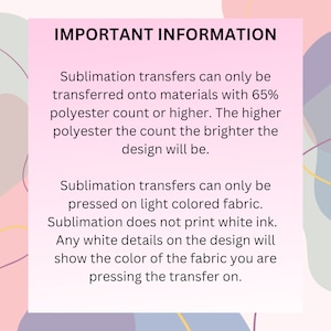 May include: Important information about sublimation transfers. Sublimation transfers can only be transferred onto materials with 65% polyester count or higher. The higher the polyester count, the brighter the design will be. Sublimation transfers can only be pressed on light colored fabric. Sublimation does not print white ink. Any white details on the design will show the color of the fabric you are pressing the transfer on.