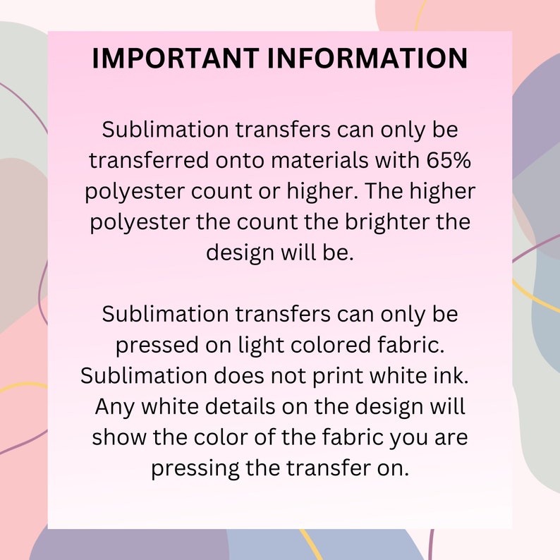May include: Important information about sublimation transfers. Sublimation transfers can only be transferred onto materials with 65% polyester count or higher. The higher the polyester count, the brighter the design will be. Sublimation transfers can only be pressed on light colored fabric. Sublimation does not print white ink. Any white details on the design will show the color of the fabric you are pressing the transfer on.
