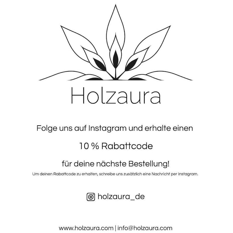 May include: Black and white illustration of a stylized plant with the text "Holzaura" below it. The text "Folge uns auf Instagram und erhalte einen 10% Rabattcode f&uuml;r deine n&auml;chste Bestellung!" is below the illustration. The text "Um deinen Rabattcode zu erhalten, schreibe uns zus&auml;tzlich eine Nachricht per Instagram." is below the discount code text. The text "holzaura_de" is below the previous text. The text "www.holzaura.com | info@holzaura.com" is below the Instagram handle.