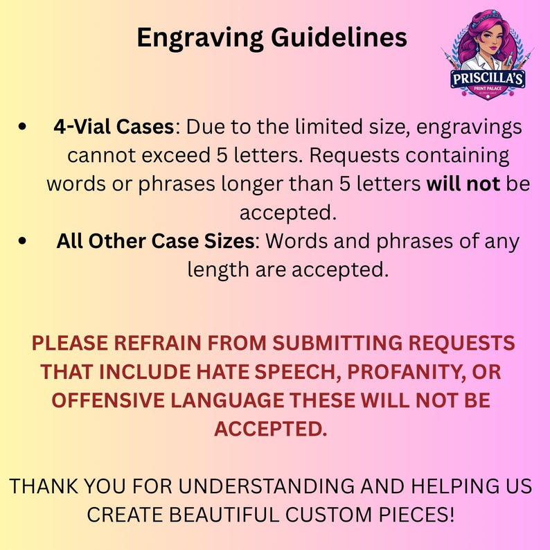 May include: A pink and yellow gradient informational sign titled Engraving Guidelines. It states that 4-vial cases are limited to 5 letters, other sizes have no length limit, and hate speech or profanity is not accepted. Includes a Priscilla's Print Palace logo.