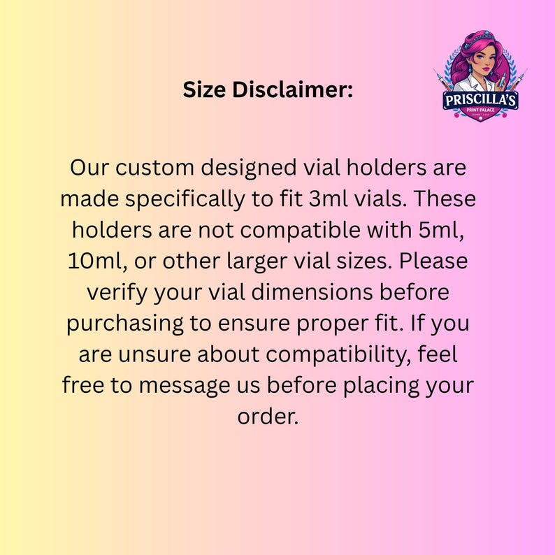 May include: A size disclaimer graphic with a yellow to pink gradient background. It features the Priscilla's Print Palace logo and text stating that custom vial holders are made specifically to fit 3ml vials and are not compatible with 5ml or 10ml sizes.