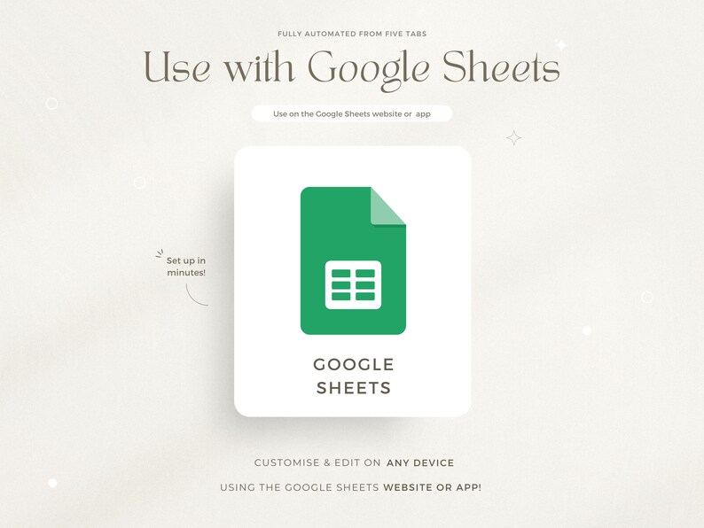 May include: A green Google Sheets icon with a grid pattern inside a white square. The text "GOOGLE SHEETS" is below the icon. The text "FULLY AUTOMATED FROM FIVE TABS" is at the top of the image. The text "Use with Google Sheets" is in a large font at the top of the image. The text "Use on the Google Sheets website or app" is below the icon. The text "Set up in minutes!" is in a small font in the upper left corner of the image. The text "CUSTOMISE & EDIT ON ANY DEVICE USING THE GOOGLE SHEETS WEBSITE OR APP!" is at the bottom of the image.
