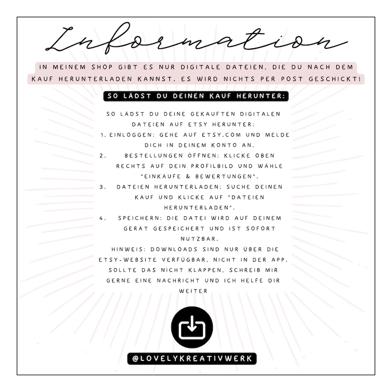 May include: A white and black graphic with the text "Information" in a black font. The text explains how to download digital files purchased from Etsy. The text includes instructions on how to log in to Etsy, find your order, and download the files. The graphic also includes a download icon and the text "@LovelyKreativWerk".