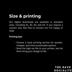 May include: Text on a black background that reads "Size & printing".  Our digital downloads are available in standard sizes, including A1, A2, A3, and A4. If you require a custom size, feel free to contact me-I'm happy to help! Printing tips: Choose a local printing service for quicker, cheaper, and more sustainable options. Send the high-res file to your printer, and let them bring your design to life. The Rave Socialite.