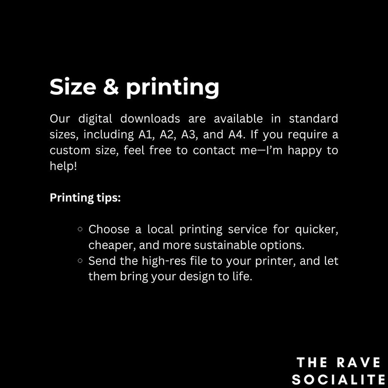 May include: Text on a black background that reads "Size & printing".  Our digital downloads are available in standard sizes, including A1, A2, A3, and A4. If you require a custom size, feel free to contact me-I'm happy to help! Printing tips: Choose a local printing service for quicker, cheaper, and more sustainable options. Send the high-res file to your printer, and let them bring your design to life. The Rave Socialite.