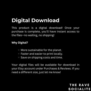 May include: Digital download text with the heading "Digital Download" and the subheading "Why Digital?" with three bullet points: "More sustainable for the planet", "Faster and easier to print locally", and "Save on shipping costs and time". The text also includes the phrase "Your digital files will be available for download in your Etsy account under Purchases & Reviews. If you need a different size, just let me know!" and the text "THE RAVE SOCIALITE".