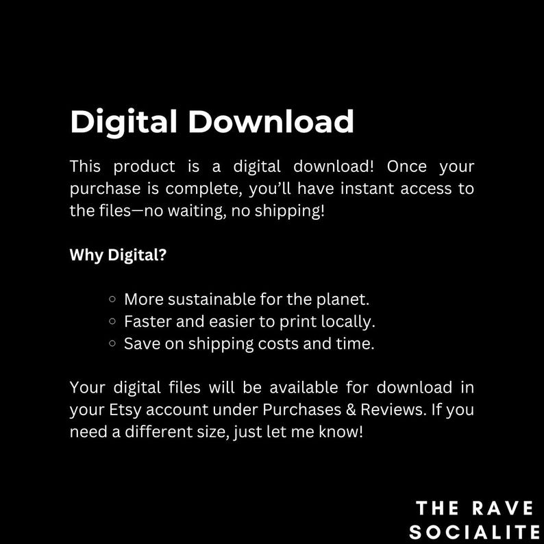 May include: Digital download text with the heading "Digital Download" and the subheading "Why Digital?" with three bullet points: "More sustainable for the planet", "Faster and easier to print locally", and "Save on shipping costs and time". The text also includes the phrase "Your digital files will be available for download in your Etsy account under Purchases & Reviews. If you need a different size, just let me know!" and the text "THE RAVE SOCIALITE".