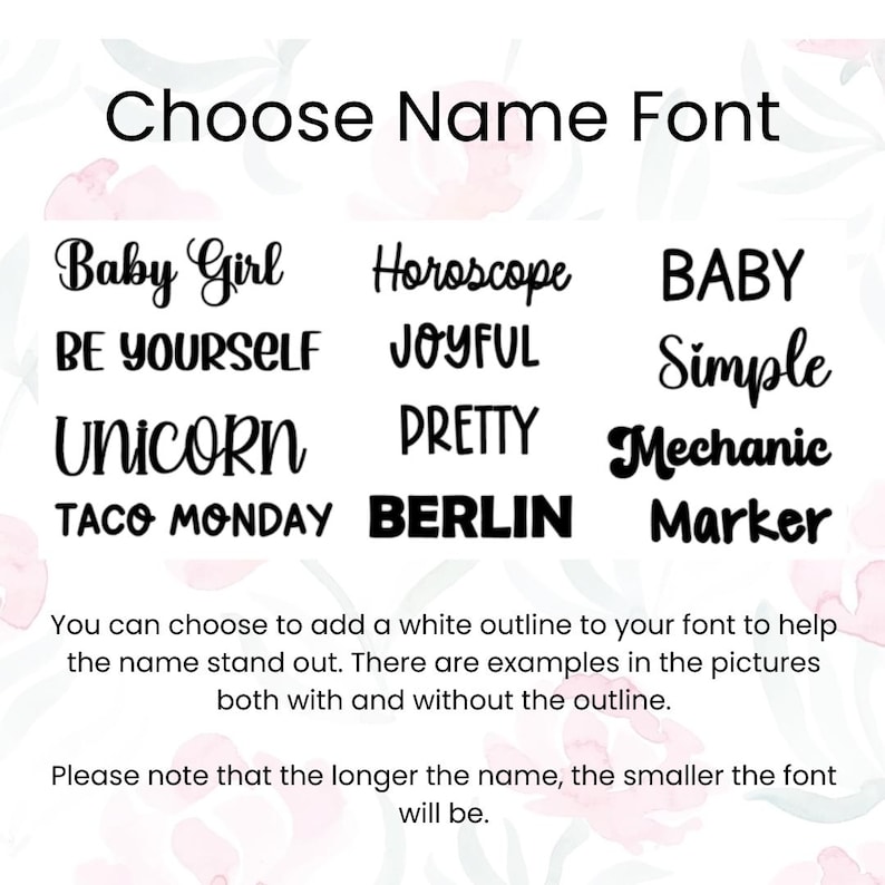 Puede incluir: Una lista de diferentes estilos de fuente para nombres, incluyendo "Baby Girl", "Horoscope", "BE YOURSELF", "JOYFUL", "UNICORN", "PRETTY", "TACO MONDAY", "BERLIN", "BABY", "Simple", "Mechanic" y "Marker". El texto tambi&eacute;n indica que puedes elegir agregar un contorno blanco a tu fuente para ayudar a que el nombre se destaque. Hay ejemplos en las im&aacute;genes, tanto con como sin contorno. Ten en cuenta que cuanto m&aacute;s largo sea el nombre, m&aacute;s peque&ntilde;a ser&aacute; la fuente.