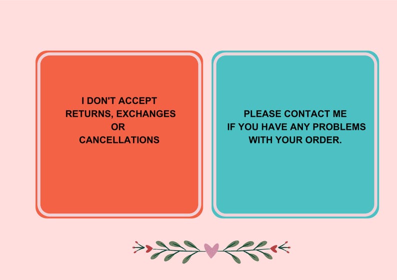 May include: A graphic with two rectangular boxes on a pink background. The left box is orange and says "I DON'T ACCEPT RETURNS, EXCHANGES OR CANCELLATIONS." The right box is teal and says "PLEASE CONTACT ME IF YOU HAVE ANY PROBLEMS WITH YOUR ORDER."