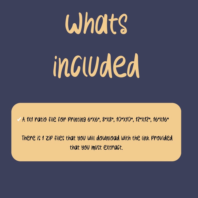 May include: A text box with a checkmark and the text "A 1x1 ratio file for printing 6"x6", 8"x8", 10"x10", 12"x12", 16"x16" There is 1 zip files that you will download with the link provided that you must extract."