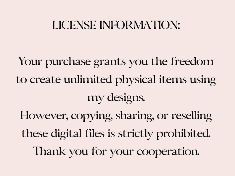 May include: Text-based license information for digital files.  The text states that the purchase grants the freedom to create unlimited physical items using the designs, but copying, sharing, or reselling the digital files is strictly prohibited.  The text ends with "Thank you for your cooperation."
