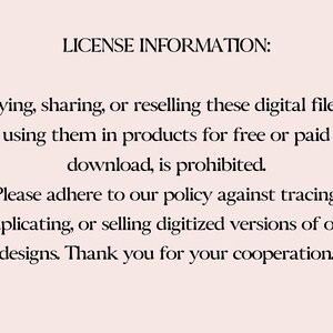 May include: Text on a white background that reads: "LICENSE INFORMATION: Copying, sharing, or reselling these digital files, or using them in products for free or paid download, is prohibited. Please adhere to our policy against tracing, duplicating, or selling digitized versions of our designs. Thank you for your cooperation."