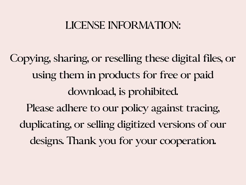 May include: Text on a white background that reads: "LICENSE INFORMATION: Copying, sharing, or reselling these digital files, or using them in products for free or paid download, is prohibited. Please adhere to our policy against tracing, duplicating, or selling digitized versions of our designs. Thank you for your cooperation."