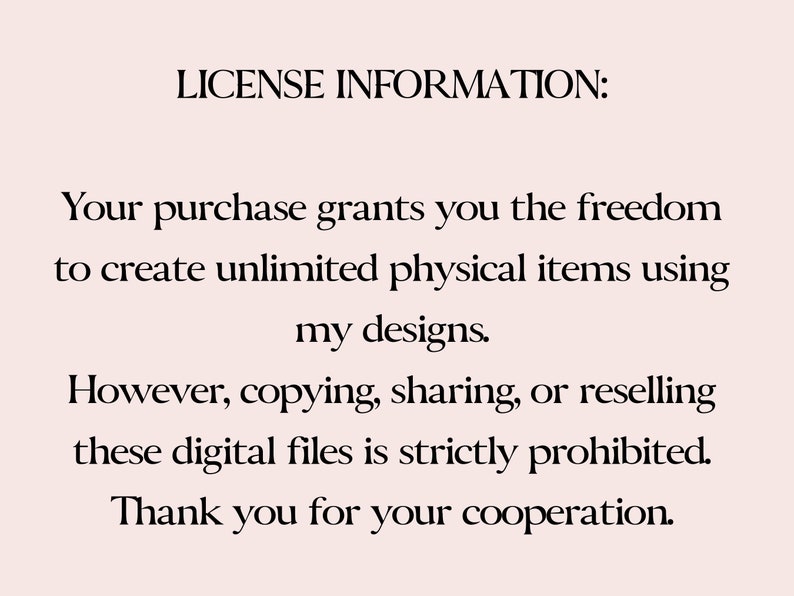 May include: Text-based license information for digital files.  The text states that the purchase grants the freedom to create unlimited physical items using the designs, but copying, sharing, or reselling the digital files is strictly prohibited.  The text ends with "Thank you for your cooperation."