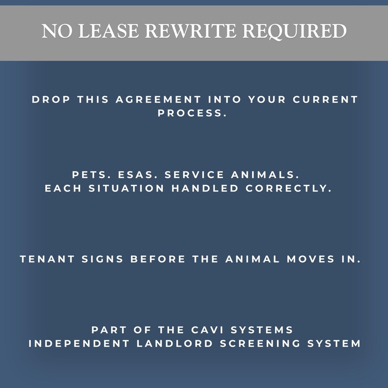 May include: A dark blue informational sign with white text that reads: NO LEASE REWRITE REQUIRED. DROP THIS AGREEMENT INTO YOUR CURRENT PROCESS. PETS. ESAS. SERVICE ANIMALS. EACH SITUATION HANDLED CORRECTLY. TENANT SIGNS BEFORE THE ANIMAL MOVES IN. PART OF THE CAVI SYSTEMS INDEPENDENT LANDLORD SCREENING SYSTEM.