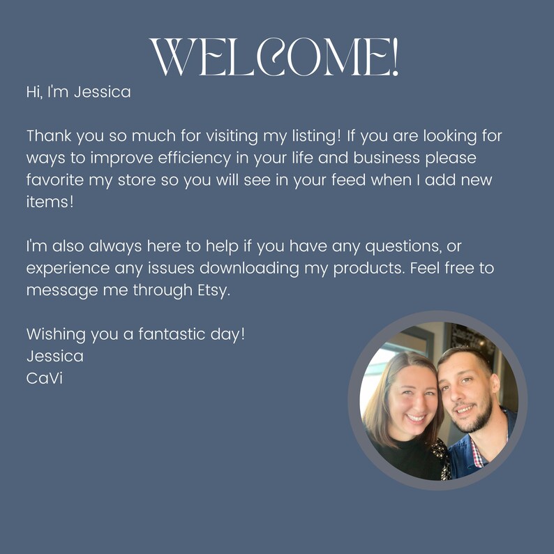 May include: A blue digital welcome card featuring the text: WELCOME! Hi, I'm Jessica. Thank you so much for visiting my listing! If you are looking for ways to improve efficiency in your life and business please favorite my store. Wishing you a fantastic day! Jessica CaVi. Includes a circular photo of a woman and a man.