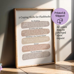 May include: A printable poster with 5 coping skills for flashbacks. The poster has a light brown background with peach and light brown text boxes. The text boxes contain the following coping skills: Box Breathing, Grounding with Senses, Reframing in the Present Moment, Distract, and Physical Sensations. The poster also includes the text "Printed & Shipped" and "All colors may be changed upon request".