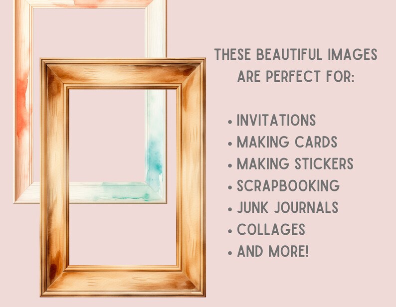 May include: Two watercolor painted wooden picture frames with a light pink background. The text "THESE BEAUTIFUL IMAGES ARE PERFECT FOR:" is written in gray text. The text is followed by a list of uses for the images: "INVITATIONS", "MAKING CARDS", "MAKING STICKERS", "SCRAPBOOKING", "JUNK JOURNALS", "COLLAGES", and "AND MORE!"