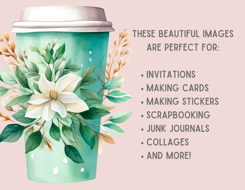 May include: A watercolor illustration of a teal to-go coffee cup with white flowers and green leaves. The text "THESE BEAUTIFUL IMAGES ARE PERFECT FOR: INVITATIONS, MAKING CARDS, MAKING STICKERS, SCRAPBOOKING, JUNK JOURNALS, COLLAGES, AND MORE!" is written in black text on a light pink background.