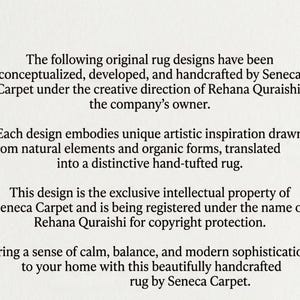 May include: A white document with black text stating: The following original rug designs have been conceptualized, developed, and handcrafted by Seneca Carpet under the creative direction of Rehana Quraishi, the company's owner. Each design embodies unique artistic inspiration drawn from natural elements and organic forms, translated into a distinctive hand-tufted rug. This design is the exclusive intellectual property of Seneca Carpet and is being registered under the name of Rehana Quraishi for copyright protection. Bring a sense of calm, balance, and modern sophistication to your home with this beautifully handcrafted rug by Seneca Carpet.
