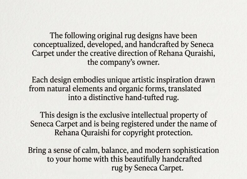 May include: A white document with black text stating: The following original rug designs have been conceptualized, developed, and handcrafted by Seneca Carpet under the creative direction of Rehana Quraishi, the company's owner. Each design embodies unique artistic inspiration drawn from natural elements and organic forms, translated into a distinctive hand-tufted rug. This design is the exclusive intellectual property of Seneca Carpet and is being registered under the name of Rehana Quraishi for copyright protection. Bring a sense of calm, balance, and modern sophistication to your home with this beautifully handcrafted rug by Seneca Carpet.