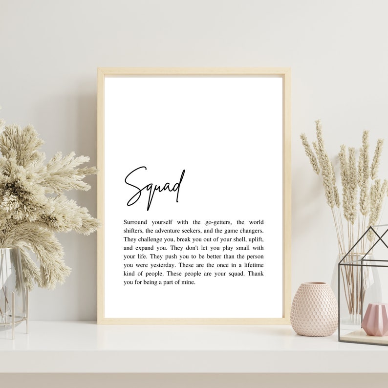 May include: A black and white printable quote about friendship and the importance of surrounding yourself with good people. The quote reads "Squad. Surround yourself with the go-getters, the world shifters, the adventure seekers, and the game changers. They challenge you, break you out of your shell, uplift, and expand you. They don't let you play small with your life. They push you to be better than the person you were yesterday. These are the once in a lifetime kind of people. These people are your squad. Thank you for being a part of mine."