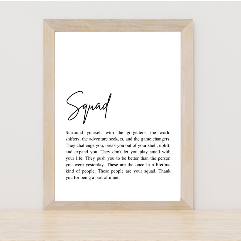 May include: A black and white printable quote about surrounding yourself with go-getters, adventure seekers, and game changers. The quote reads "Squad. Surround yourself with the go-getters, the world shifters, the adventure seekers, and the game changers. They challenge you, break you out of your shell, uplift, and expand you. They don't let you play small with your life. They push you to be better than the person you were yesterday. These are the once in a lifetime kind of people. These people are your squad. Thank you for being a part of mine."