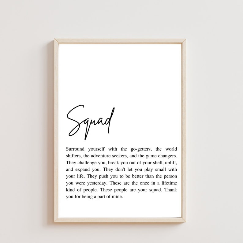 May include: A black and white printable quote about friendship and surrounding yourself with good people. The quote reads "Squad. Surround yourself with the go-getters, the world shifters, the adventure seekers, and the game changers. They challenge you, break you out of your shell, uplift, and expand you. They don't let you play small with your life. They push you to be better than the person you were yesterday. These are the once in a lifetime kind of people. These people are your squad. Thank you for being a part of mine."