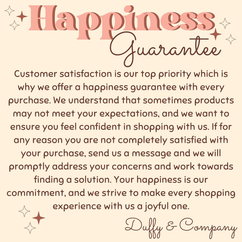 May include: A pink and brown text graphic with the words "Happiness Guarantee" and a message about customer satisfaction. The text reads: "Customer satisfaction is our top priority which is why we offer a happiness guarantee with every purchase. We understand that sometimes products may not meet your expectations, and we want to ensure you feel confident in shopping with us. If for any reason you are not completely satisfied with your purchase, send us a message and we will promptly address your concerns and work towards finding a solution. Your happiness is our commitment, and we strive to make every shopping experience with us a joyful one. Duffy & Company"