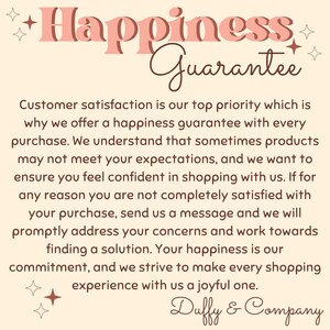 May include: A pink and brown graphic with the text "Happiness Guarantee" and a message about customer satisfaction. The text reads: "Customer satisfaction is our top priority which is why we offer a happiness guarantee with every purchase. We understand that sometimes products may not meet your expectations, and we want to ensure you feel confident in shopping with us. If for any reason you are not completely satisfied with your purchase, send us a message and we will promptly address your concerns and work towards finding a solution. Your happiness is our commitment, and we strive to make every shopping experience with us a joyful one. Duffy & Company."