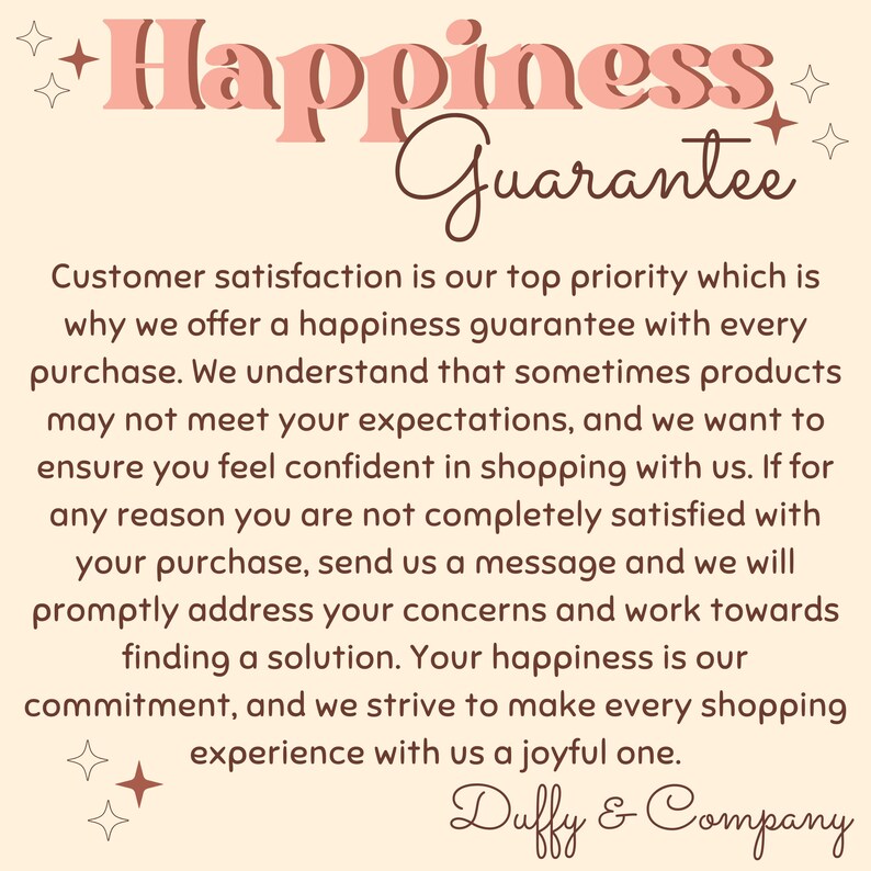 May include: A pink and brown graphic with the text "Happiness Guarantee" and a message about customer satisfaction. The text reads: "Customer satisfaction is our top priority which is why we offer a happiness guarantee with every purchase. We understand that sometimes products may not meet your expectations, and we want to ensure you feel confident in shopping with us. If for any reason you are not completely satisfied with your purchase, send us a message and we will promptly address your concerns and work towards finding a solution. Your happiness is our commitment, and we strive to make every shopping experience with us a joyful one. Duffy & Company."