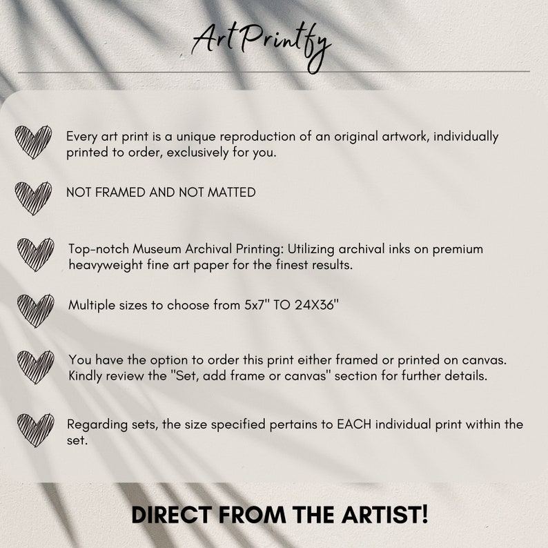 May include: Text on a white background with a heart icon next to each line of text. The text reads: "Every art print is a unique reproduction of an original artwork, individually printed to order, exclusively for you. NOT FRAMED AND NOT MATTED. Top-notch Museum Archival Printing: Utilizing archival inks on premium heavyweight fine art paper for the finest results. Multiple sizes to choose from 5x7" TO 24X36". You have the option to order this print either framed or printed on canvas. Kindly review the "Set, add frame or canvas" section for further details. Regarding sets, the size specified pertains to EACH individual print within the set. DIRECT FROM THE ARTIST!"
