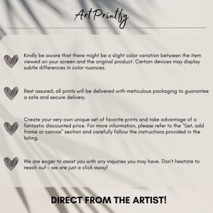 May include: Text overlay on a white background with a heart graphic in the corner of each section. The text reads: "Kindly be aware that there might be a slight color variation between the item viewed on your screen and the original product. Certain devices may display subtle differences in color nuances." "Rest assured, all prints will be delivered with meticulous packaging to guarantee a safe and secure delivery." "Create your very own unique set of favorite prints and take advantage of a fantastic discounted price. For more information, please refer to the "Set, add frame or canvas" section and carefully follow the instructions provided in the listing." "We are eager to assist you with any inquiries you may have. Don't hesitate to reach out - we are just a click away!" "DIRECT FROM THE ARTIST!"