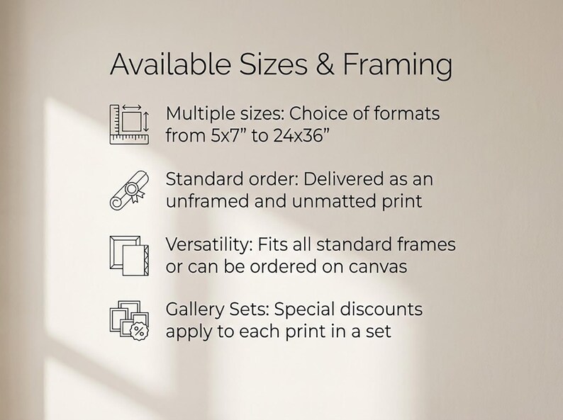 May include: Image displays text: "Available Sizes & Framing." It lists multiple sizes from 5x7 inches to 24x36 inches. Standard orders are delivered as unframed and unmatted prints. Versatility: Fits all standard frames or can be ordered on canvas. Gallery Sets: Special discounts apply.