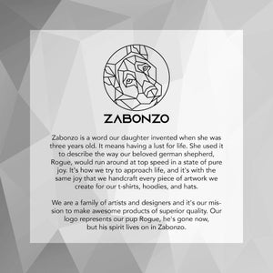 May include: Black and white geometric illustration of a dog's head inside a circle. The text "Zabonzo" is below the illustration. The text below the illustration reads "Zabonzo is a word our daughter invented when she was three years old. It means having a lust for life. She used it to describe the way our beloved german shepherd, Rogue, would run around at top speed in a state of pure joy. It's how we try to approach life, and it's with the same joy that we handcraft every piece of artwork we create for our t-shirts, hoodies, and hats. We are a family of artists and designers and it's our mission to make awesome products of superior quality. Our logo represents our pup Rogue, he's gone now, but his spirit lives on in Zabonzo."