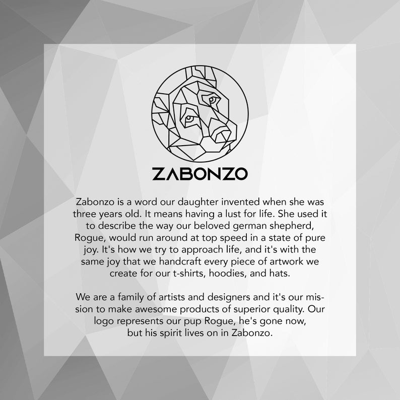 May include: Black and white geometric illustration of a dog's head inside a circle. The text "Zabonzo" is below the illustration. The text below the illustration reads "Zabonzo is a word our daughter invented when she was three years old. It means having a lust for life. She used it to describe the way our beloved german shepherd, Rogue, would run around at top speed in a state of pure joy. It's how we try to approach life, and it's with the same joy that we handcraft every piece of artwork we create for our t-shirts, hoodies, and hats. We are a family of artists and designers and it's our mission to make awesome products of superior quality. Our logo represents our pup Rogue, he's gone now, but his spirit lives on in Zabonzo."