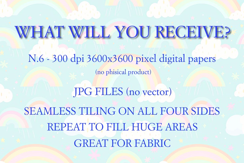 May include: A digital paper pack with a rainbow and cloud pattern. The text "WHAT WILL YOU RECEIVE?" is at the top of the image. The text "N.6 - 300 dpi 3600x3600 pixel digital papers (no phisical product)" is below the question. The text "JPG FILES (no vector)" is below the description of the digital papers. The text "SEAMLESS TILING ON ALL FOUR SIDES REPEAT TO FILL HUGE AREAS GREAT FOR FABRIC" is at the bottom of the image.