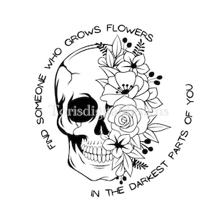 May include: Black and white illustration of a skull with flowers growing out of the eye socket. The text around the skull reads "Find someone who grows flowers in the darkest parts of you."