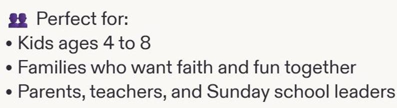 May include: A white graphic with dark text that reads: Perfect for: Kids ages 4 to 8, Families who want faith and fun together, Parents, teachers, and Sunday school leaders. The text is preceded by a purple icon of two people standing side by side.