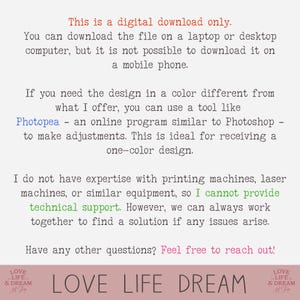 May include: Text-based image with the words "This is a digital download only." and "You can download the file on a laptop or desktop computer, but it is not possible to download it on a mobile phone." The text continues with "If you need the design in a color different from what I offer, you can use a tool like Photopea - an online program similar to Photoshop - to make adjustments. This is ideal for receiving a one-color design." The text continues with "I do not have expertise with printing machines, laser machines, or similar equipment, so I cannot provide technical support. However, we can always work together to find a solution if any issues arise." The text concludes with "Have any other questions? Feel free to reach out!" The text is centered on the page and is in a black font on a white background. The image also includes the words "LOVE LIFE DREAM" in a larger font size and in a pink color.