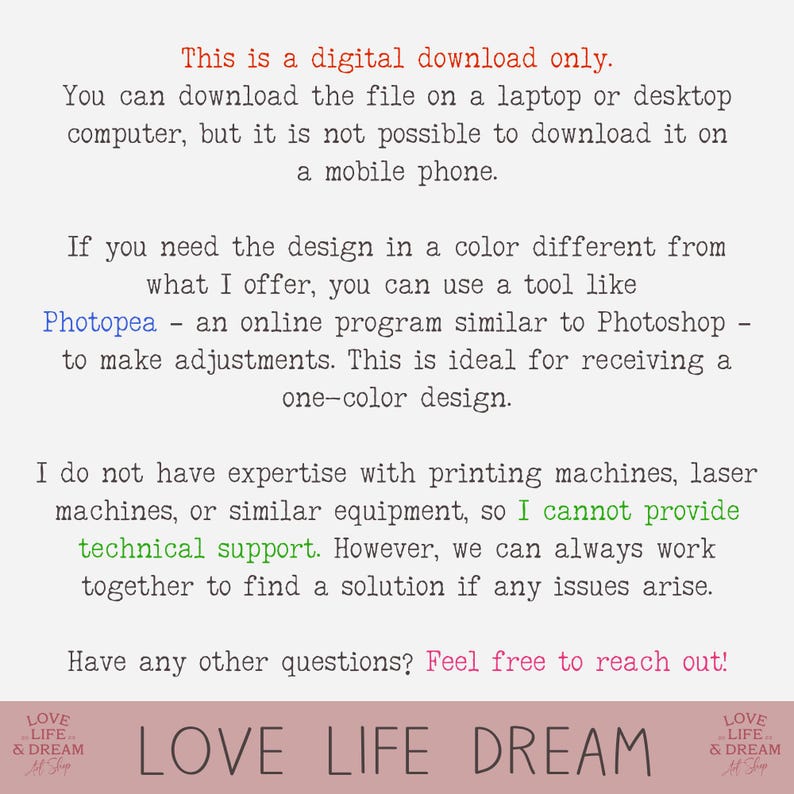 May include: Text-based image with the words "This is a digital download only." and "You can download the file on a laptop or desktop computer, but it is not possible to download it on a mobile phone." The text continues with "If you need the design in a color different from what I offer, you can use a tool like Photopea - an online program similar to Photoshop - to make adjustments. This is ideal for receiving a one-color design." The text continues with "I do not have expertise with printing machines, laser machines, or similar equipment, so I cannot provide technical support. However, we can always work together to find a solution if any issues arise." The text concludes with "Have any other questions? Feel free to reach out!" The text is centered on the page and is in a black font on a white background. The image also includes the words "LOVE LIFE DREAM" in a larger font size and in a pink color.