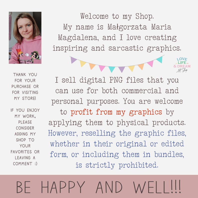 May include: A woman smiles at the camera in front of a pink and white background with text that reads "Welcome to my Shop. My name is Małgorzata Maria Magdalena, and I love creating inspiring and sarcastic graphics. I sell digital PNG files that you can use for both commercial and personal purposes. You are welcome to profit from my graphics by applying them to physical products. However, reselling the graphic files, whether in their original or edited form, or including them in bundles, is strictly prohibited. BE HAPPY AND WELL!!!"