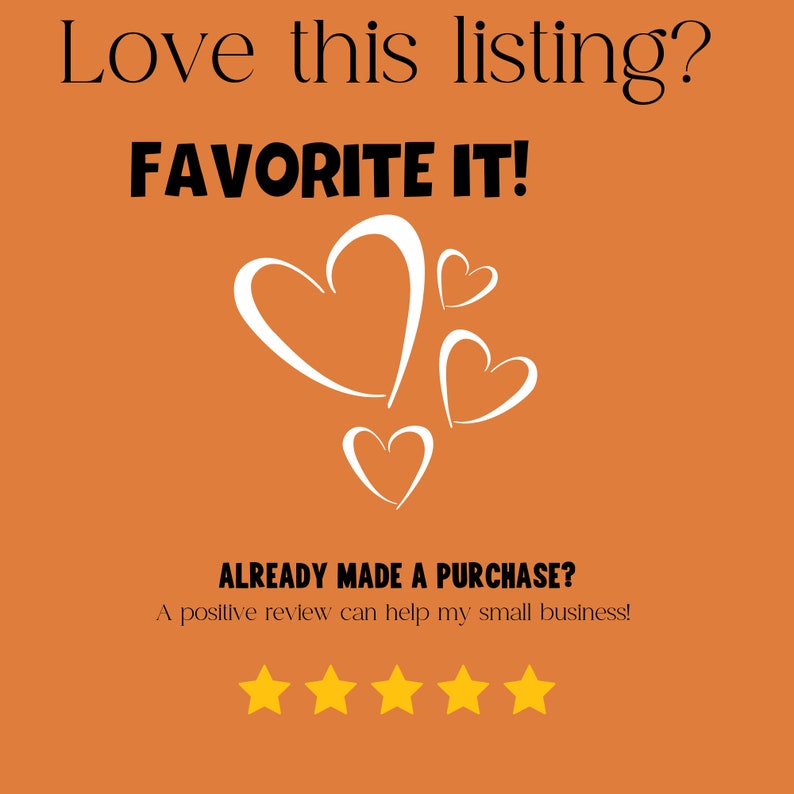 May include: Orange background with white text that says "Love this listing? FAVORITE IT!" and "ALREADY MADE A PURCHASE? A positive review can help my small business!" with four gold stars and white heart shapes.