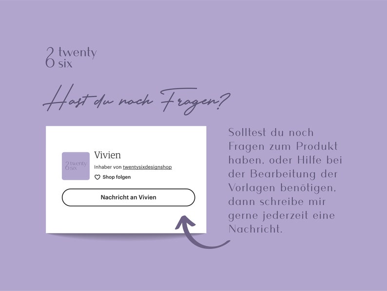 May include: A white card with the text "Hast du noch Fragen?" in black cursive font. The card has a purple background and a white border. The card also has a smaller white card with the text "Vivien" in black font. The smaller card has a purple background and a white border. The smaller card also has a purple heart icon with the text "Shop folgen" in black font. The smaller card also has a white button with the text "Nachricht an Vivien" in black font. The card is on a purple background with the text "Solltest du noch Fragen zum Produkt haben, oder Hilfe bei der Bearbeitung der Vorlagen ben&ouml;tigen, dann schreibe mir gerne jederzeit eine Nachricht." in black font.