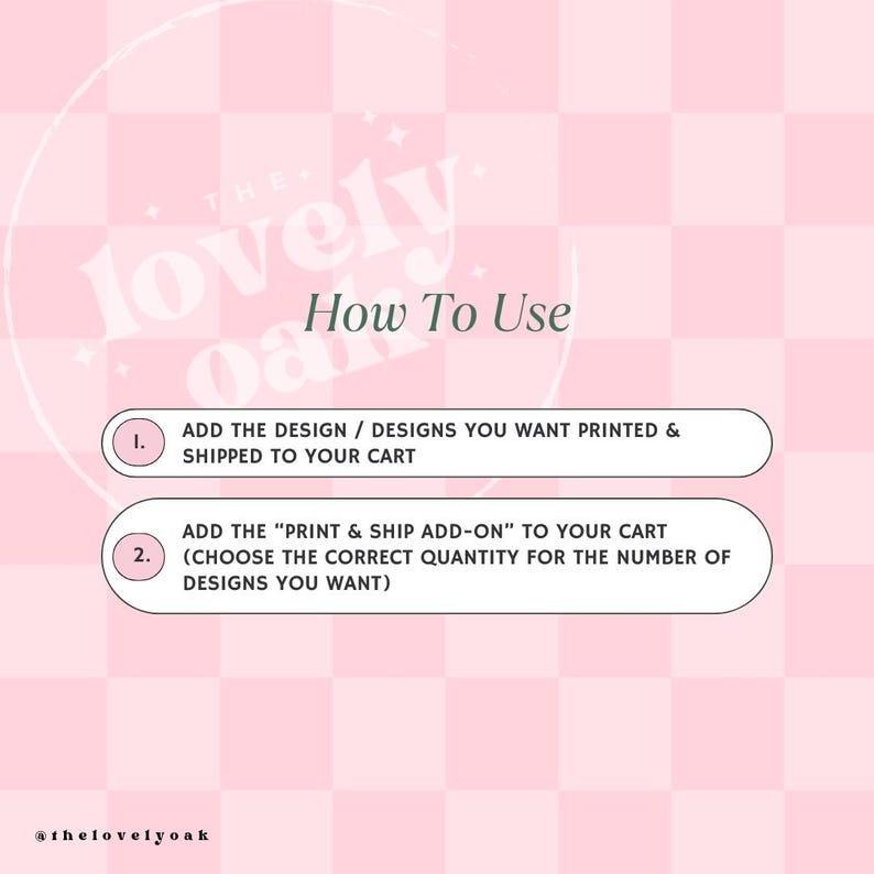 May include: Pink and white chequered background with the text "lovely oak" in a pink circle.  Instructions on how to use the shop with the text "How To Use" in a pink rectangle.  The instructions are numbered 1 and 2.  Number 1 says "Add the design/designs you want printed & shipped to your cart".  Number 2 says "Add the "Print & Ship Add-On" to your cart (Choose the correct quantity for the number of designs you want)".  The text "@thelovelyoak" is at the bottom of the image.
