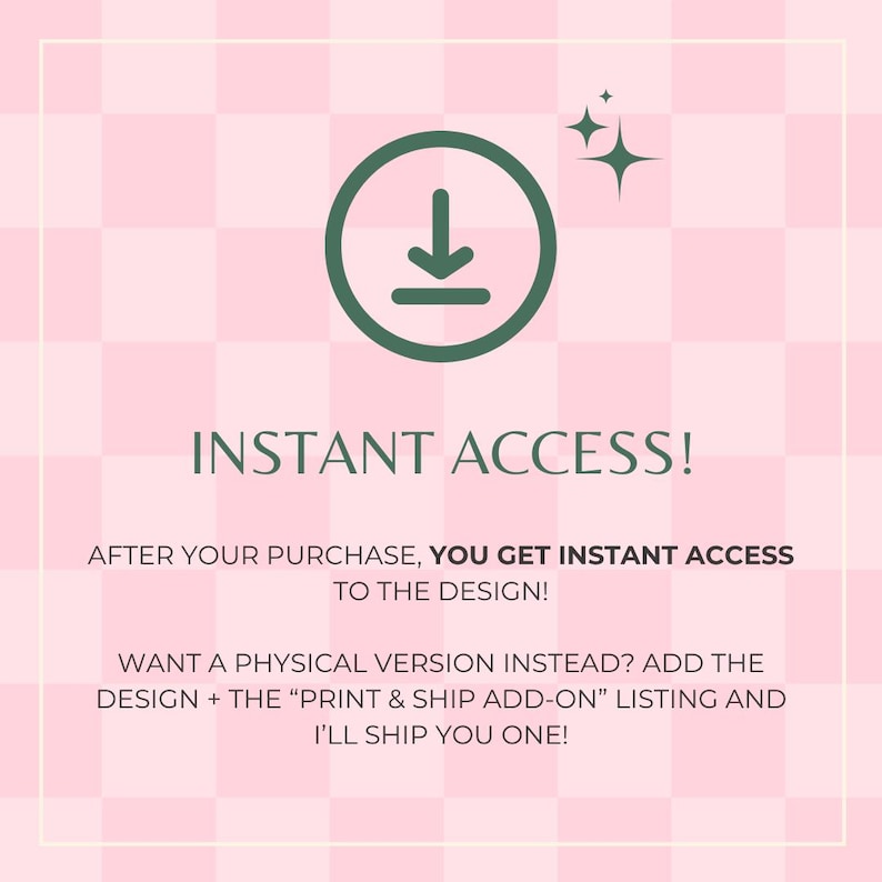 May include: A green download icon with a white arrow pointing down on a pink and white checkered background. The text "INSTANT ACCESS!" is in green text. The text "AFTER YOUR PURCHASE, YOU GET INSTANT ACCESS TO THE DESIGN!" is in black text. The text "WANT A PHYSICAL VERSION INSTEAD? ADD THE DESIGN + THE "PRINT & SHIP ADD-ON" LISTING AND I'LL SHIP YOU ONE!" is in black text.