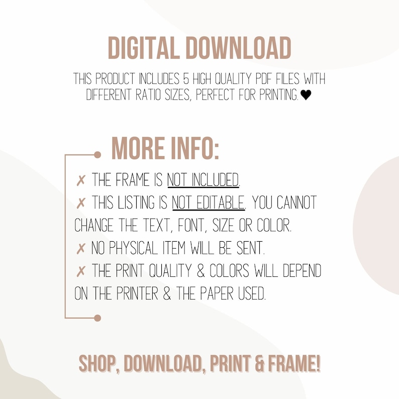 Pu&ograve; includere: Grafica di download digitale con il testo "DIGITAL DOWNLOAD" in nero. Il testo "THIS PRODUCT INCLUDES 5 HIGH QUALITY PDF FILES WITH DIFFERENT RATIO SIZES, PERFECT FOR PRINTING." &egrave; anche in nero. Il testo "MORE INFO:" &egrave; in nero. Il testo "X THE FRAME IS NOT INCLUDED" &egrave; in nero. Il testo "X THIS LISTING IS NOT EDITABLE, YOU CANNOT CHANGE THE TEXT, FONT, SIZE OR COLOR." &egrave; in nero. Il testo "X NO PHYSICAL ITEM WILL BE SENT." &egrave; in nero. Il testo "X THE PRINT QUALITY & COLORS WILL DEPEND ON THE PRINTER & THE PAPER USED." &egrave; in nero. Il testo "SHOP, DOWNLOAD, PRINT & FRAME!" &egrave; in nero.